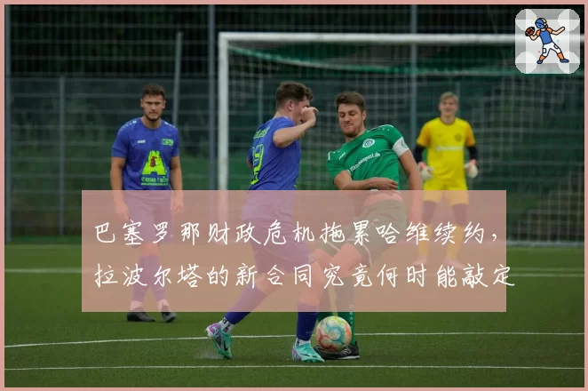 巴塞罗那财政危机拖累哈维续约,拉波尔塔的新合同究竟何时能敲定?