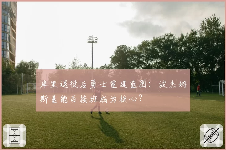 库里退役后勇士重建蓝图：波杰姆斯基能否接班成为核心？