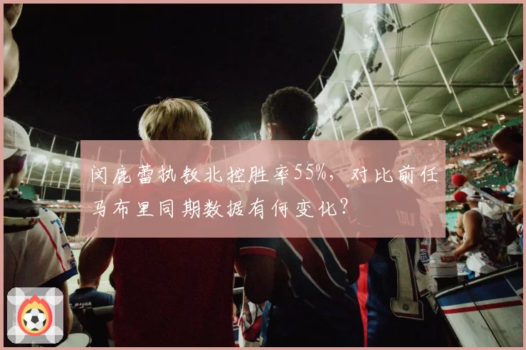 闵鹿蕾执教北控胜率55%,对比前任马布里同期数据有何变化?