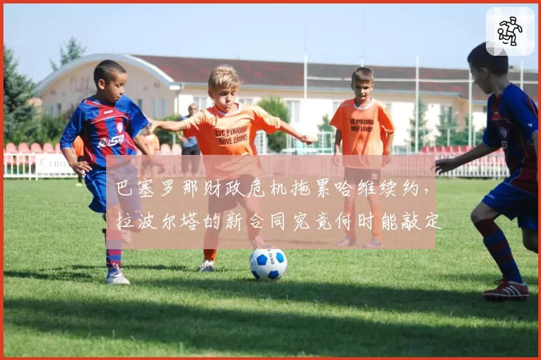 巴塞罗那财政危机拖累哈维续约,拉波尔塔的新合同究竟何时能敲定?