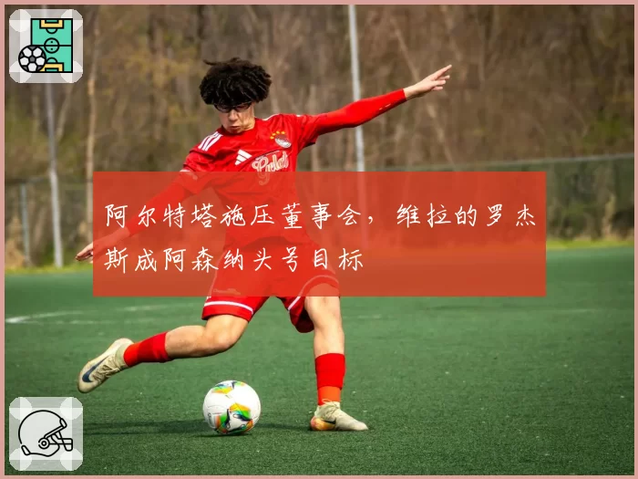 阿尔特塔施压董事会，维拉的罗杰斯成阿森纳头号目标