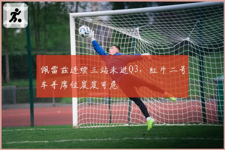 佩雷兹连续三站未进Q3,红牛二号车手席位岌岌可危