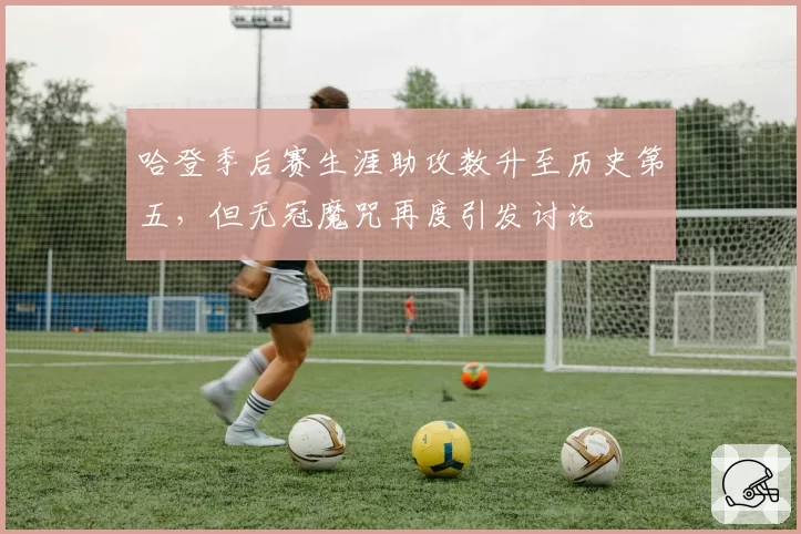 哈登季后赛生涯助攻数升至历史第五，但无冠魔咒再度引发讨论