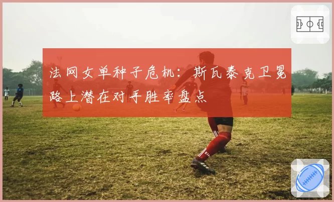 法网女单种子危机:斯瓦泰克卫冕路上潜在对手胜率盘点