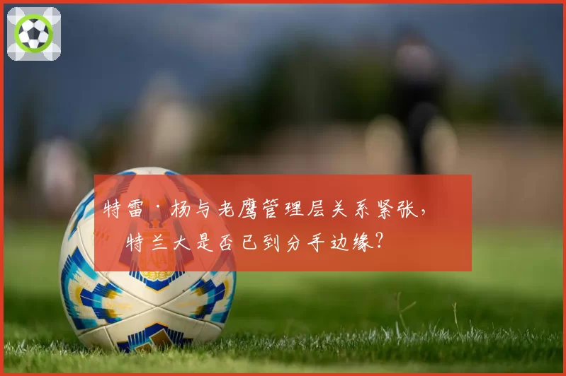 特雷·杨与老鹰管理层关系紧张,亚特兰大是否已到分手边缘?