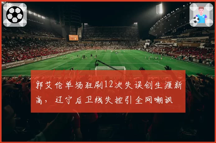 郭艾伦单场狂刷12次失误创生涯新高,辽宁后卫线失控引全网嘲讽