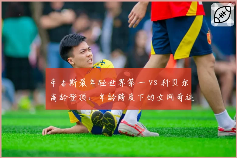 辛吉斯最年轻世界第一 vs 科贝尔高龄登顶，年龄跨度下的女网奇迹