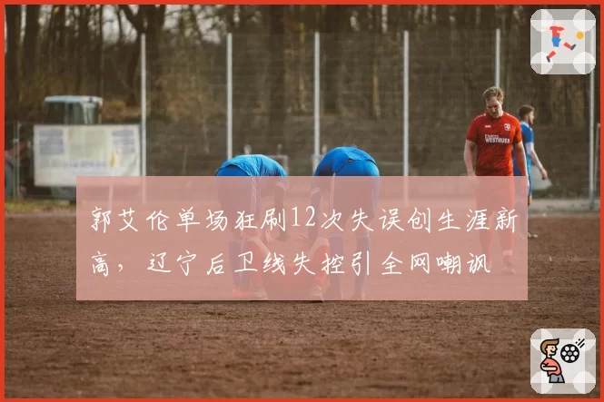 郭艾伦单场狂刷12次失误创生涯新高,辽宁后卫线失控引全网嘲讽