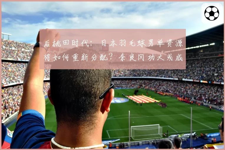 后桃田时代:日本羽毛球男单资源将如何重新分配?奈良冈功大或成核心