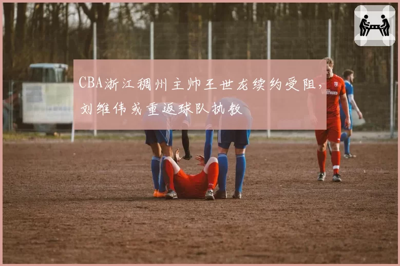 CBA浙江稠州主帅王世龙续约受阻,刘维伟或重返球队执教
