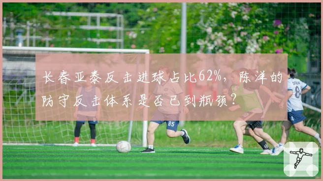 长春亚泰反击进球占比62%，陈洋的防守反击体系是否已到瓶颈？