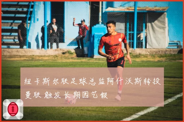 纽卡斯尔联足球总监阿什沃斯转投曼联 触发长期园艺假