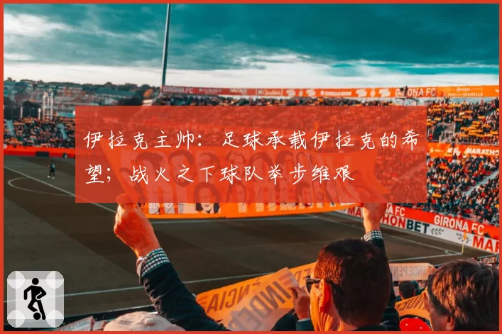 伊拉克主帅:足球承载伊拉克的希望;战火之下球队举步维艰