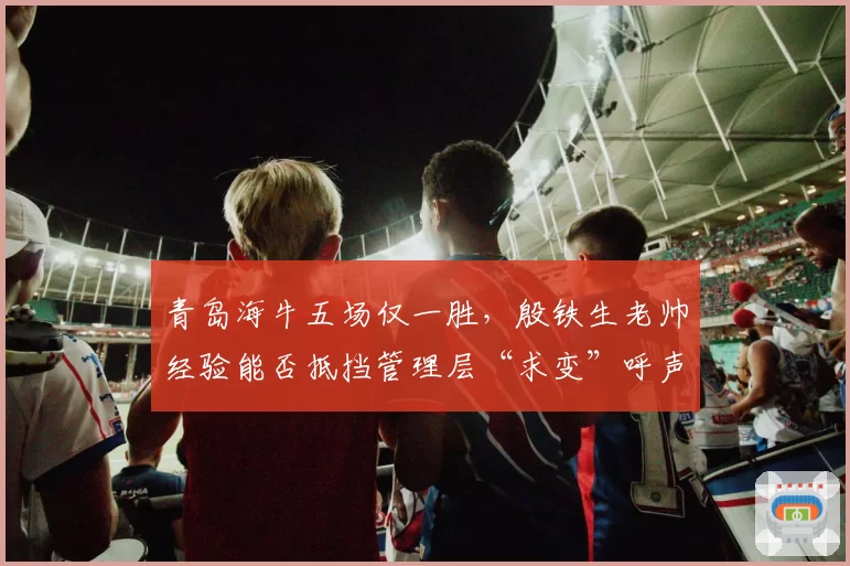青岛海牛五场仅一胜,殷铁生老帅经验能否抵挡管理层“求变”呼声?