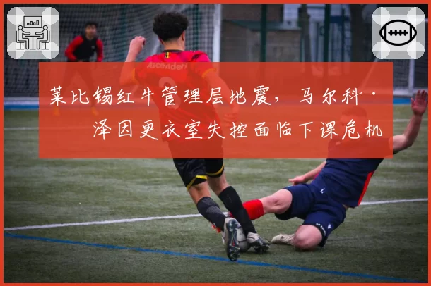 莱比锡红牛管理层地震,马尔科·罗泽因更衣室失控面临下课危机