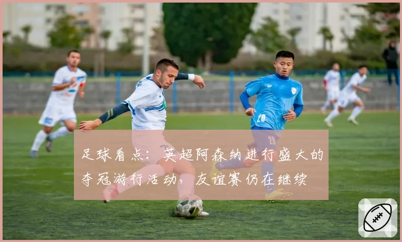 足球看点：英超阿森纳进行盛大的夺冠游行活动，友谊赛仍在继续