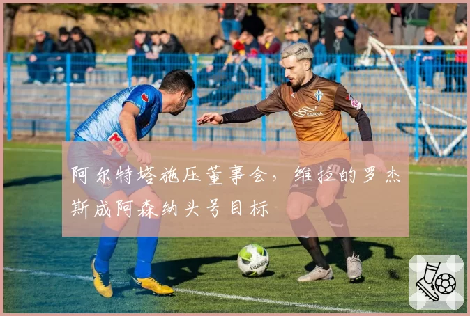 阿尔特塔施压董事会，维拉的罗杰斯成阿森纳头号目标