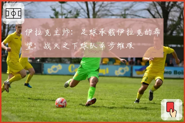 伊拉克主帅:足球承载伊拉克的希望;战火之下球队举步维艰