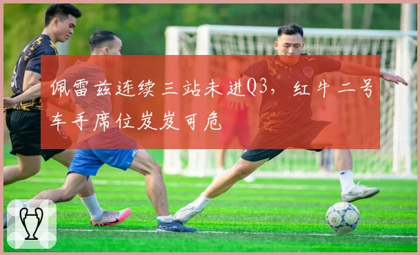 佩雷兹连续三站未进Q3,红牛二号车手席位岌岌可危