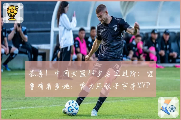 恭喜！中国女篮24岁后卫进阶：宫鲁鸣看重她，曾力压张子宇夺MVP