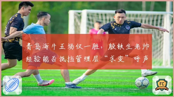青岛海牛五场仅一胜,殷铁生老帅经验能否抵挡管理层“求变”呼声?