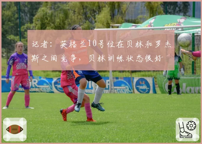记者：英格兰10号位在贝林和罗杰斯之间竞争，贝林训练状态很好
