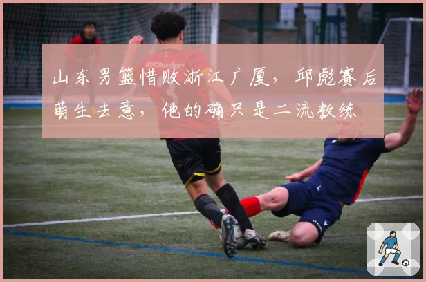 山东男篮惜败浙江广厦，邱彪赛后萌生去意，他的确只是二流教练