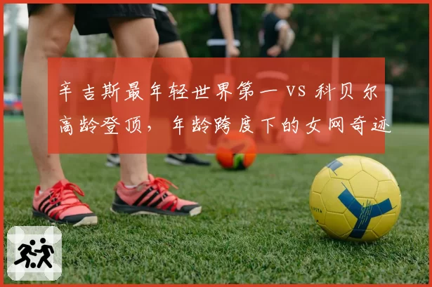 辛吉斯最年轻世界第一 vs 科贝尔高龄登顶，年龄跨度下的女网奇迹