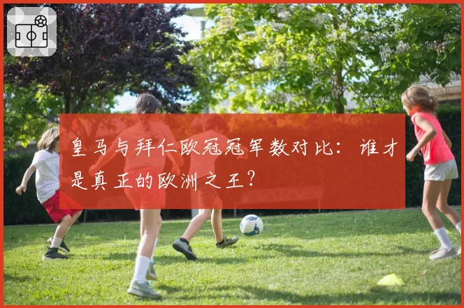 皇马与拜仁欧冠冠军数对比：谁才是真正的欧洲之王？