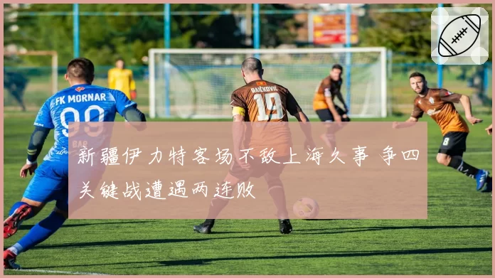 新疆伊力特客场不敌上海久事 争四关键战遭遇两连败