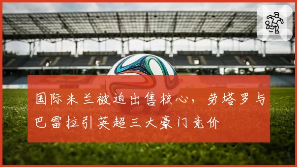 国际米兰被迫出售核心,劳塔罗与巴雷拉引英超三大豪门竞价