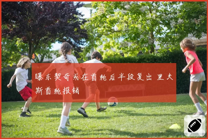 曝东契奇或在首轮后半段复出 里夫斯首轮报销