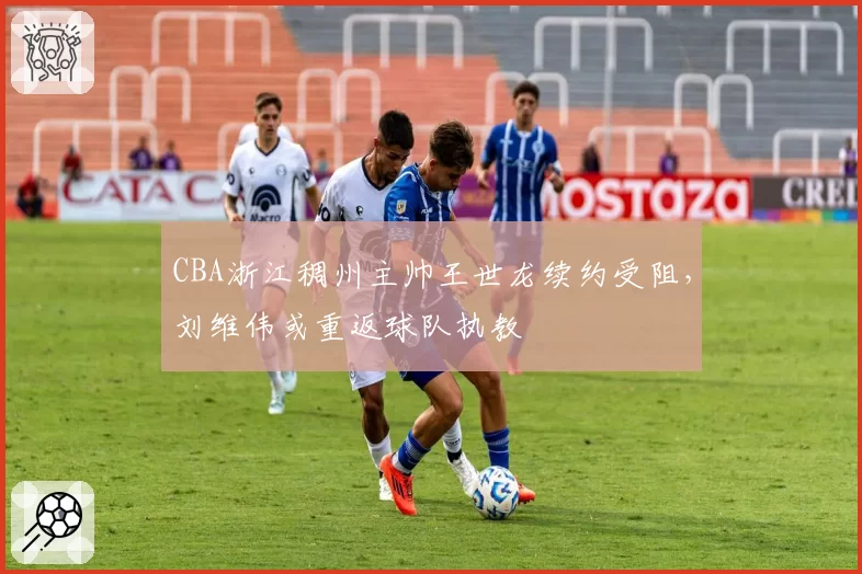CBA浙江稠州主帅王世龙续约受阻,刘维伟或重返球队执教