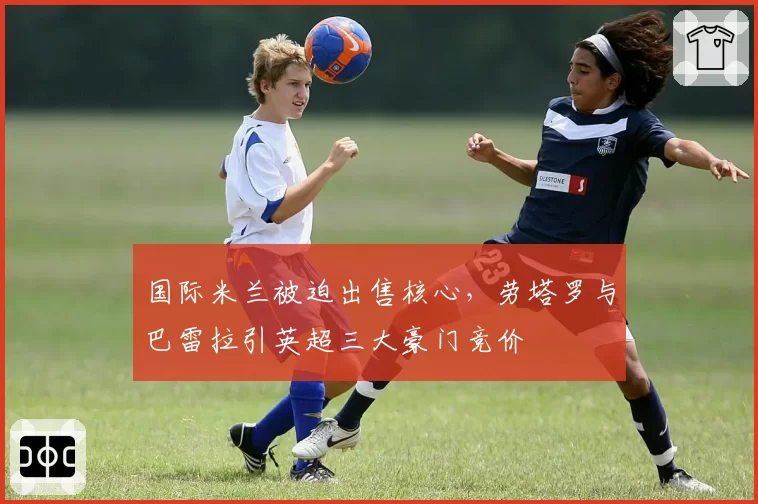 国际米兰被迫出售核心,劳塔罗与巴雷拉引英超三大豪门竞价
