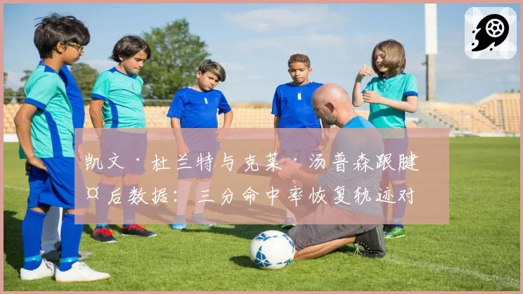 凯文·杜兰特与克莱·汤普森跟腱伤后数据：三分命中率恢复轨迹对比