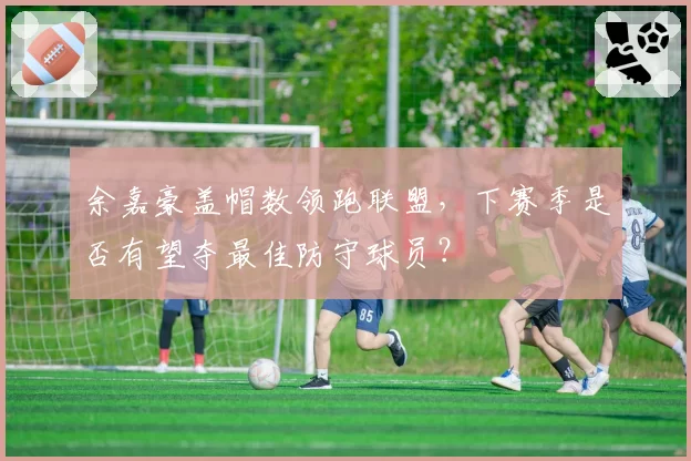 余嘉豪盖帽数领跑联盟，下赛季是否有望夺最佳防守球员？