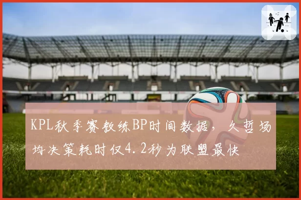KPL秋季赛教练BP时间数据,久哲场均决策耗时仅4.2秒为联盟最快