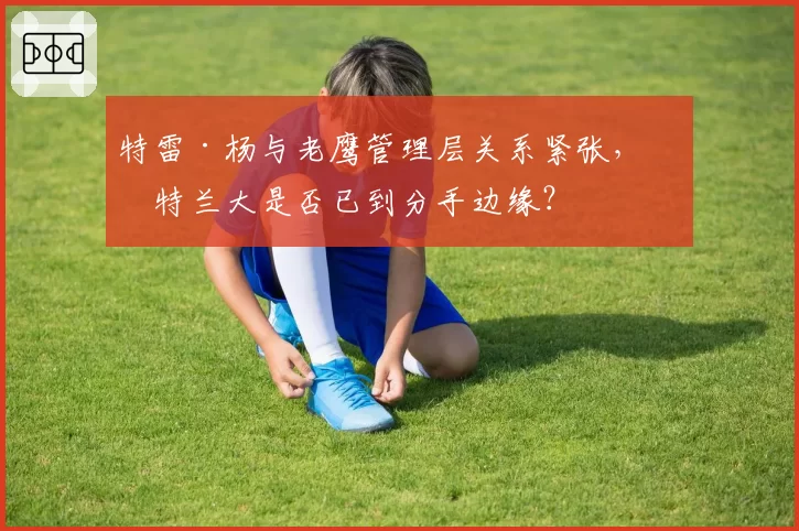 特雷·杨与老鹰管理层关系紧张,亚特兰大是否已到分手边缘?